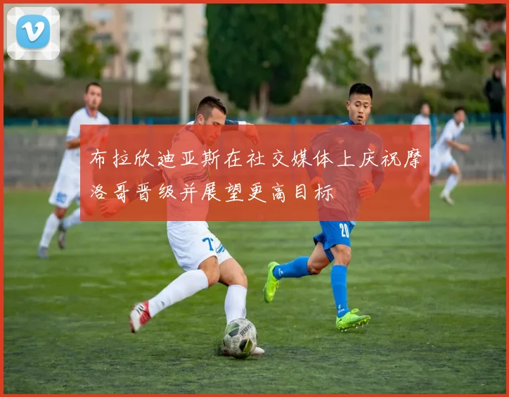 布拉欣迪亚斯在社交媒体上庆祝摩洛哥晋级并展望更高目标