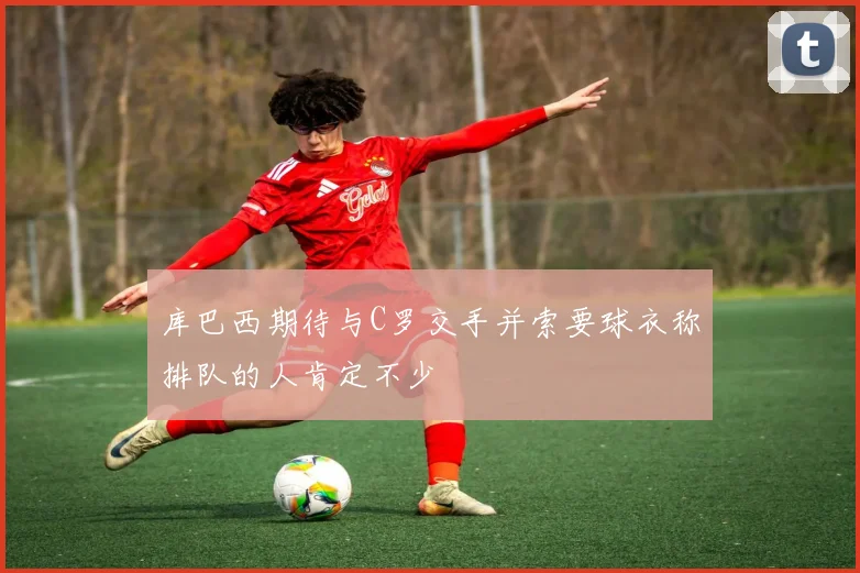 库巴西期待与C罗交手并索要球衣称排队的人肯定不少