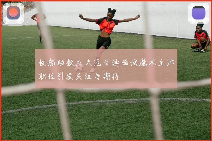 快船助教杰夫范甘迪面试魔术主帅职位引发关注与期待