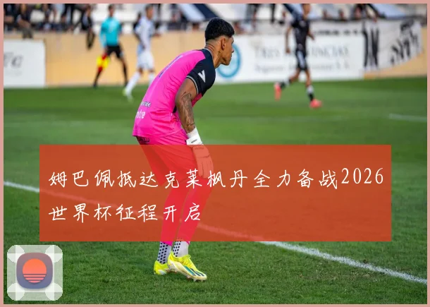 姆巴佩抵达克莱枫丹全力备战2026世界杯征程开启