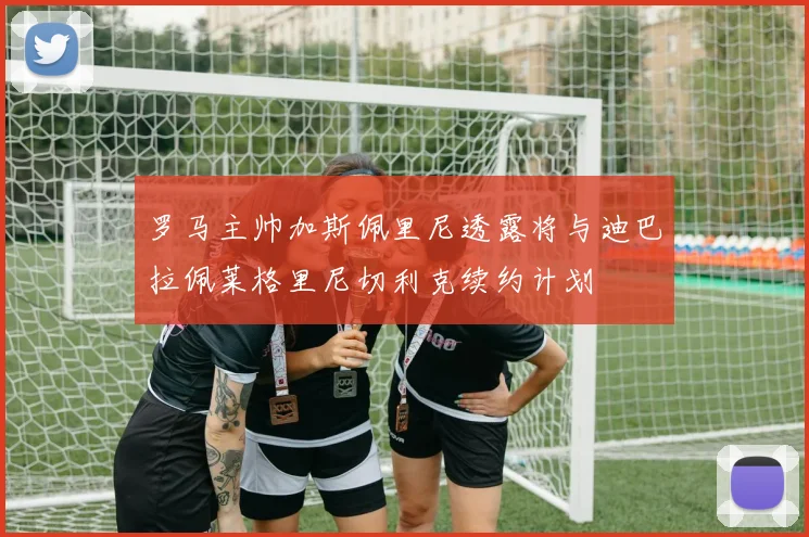 罗马主帅加斯佩里尼透露将与迪巴拉佩莱格里尼切利克续约计划