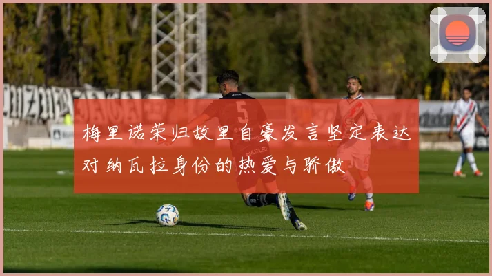梅里诺荣归故里自豪发言坚定表达对纳瓦拉身份的热爱与骄傲
