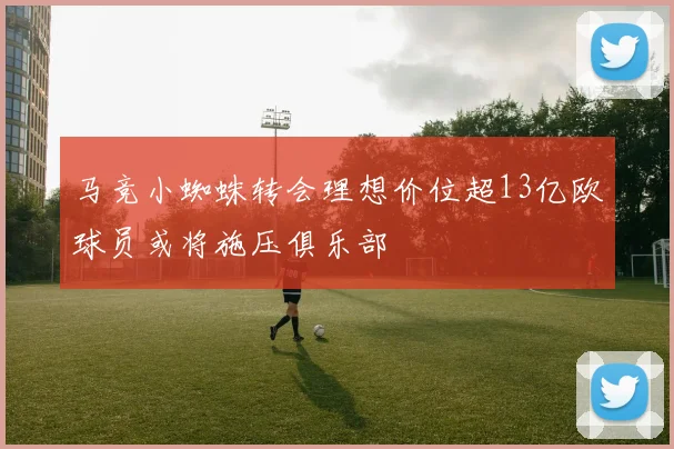 马竞小蜘蛛转会理想价位超13亿欧球员或将施压俱乐部