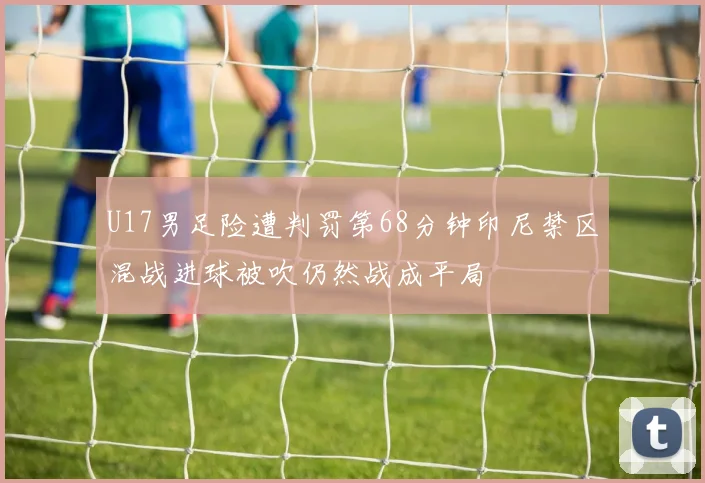 U17男足险遭判罚第68分钟印尼禁区混战进球被吹仍然战成平局