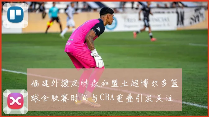 福建外援皮特森加盟土超博尔多篮球会联赛时间与CBA重叠引发关注