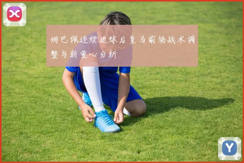 姆巴佩连续进球后皇马前场战术调整与新重心分析