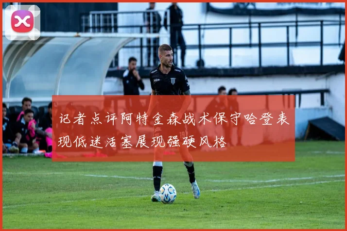 记者点评阿特金森战术保守哈登表现低迷活塞展现强硬风格