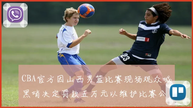 CBA官方因山西男篮比赛现场观众喊黑哨决定罚款五万元以维护比赛公正性