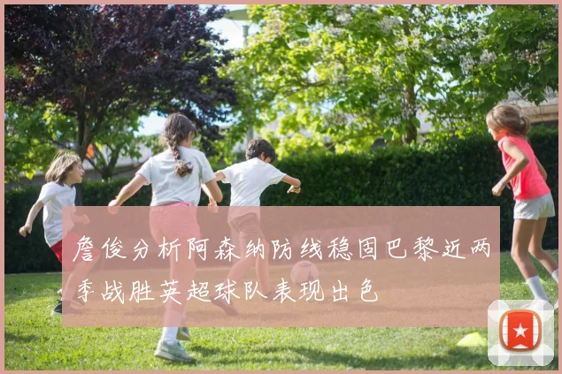 詹俊分析阿森纳防线稳固巴黎近两季战胜英超球队表现出色