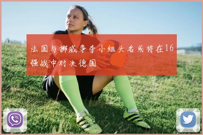 法国与挪威争夺小组头名或将在16强战中对决德国