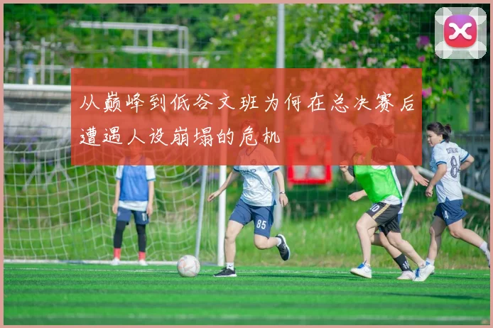 从巅峰到低谷文班为何在总决赛后遭遇人设崩塌的危机