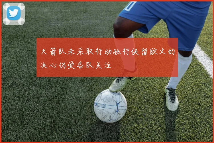 火箭队未采取行动独行侠留欧文的决心仍受各队关注