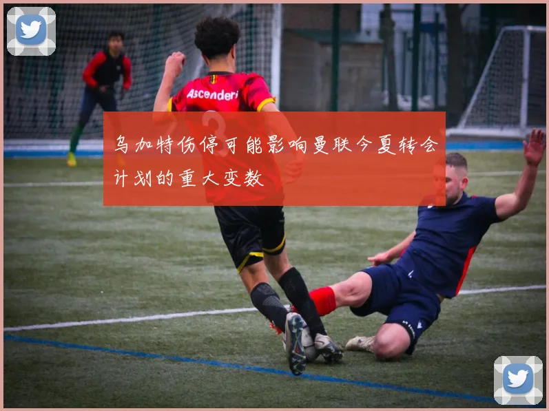 乌加特伤停可能影响曼联今夏转会计划的重大变数