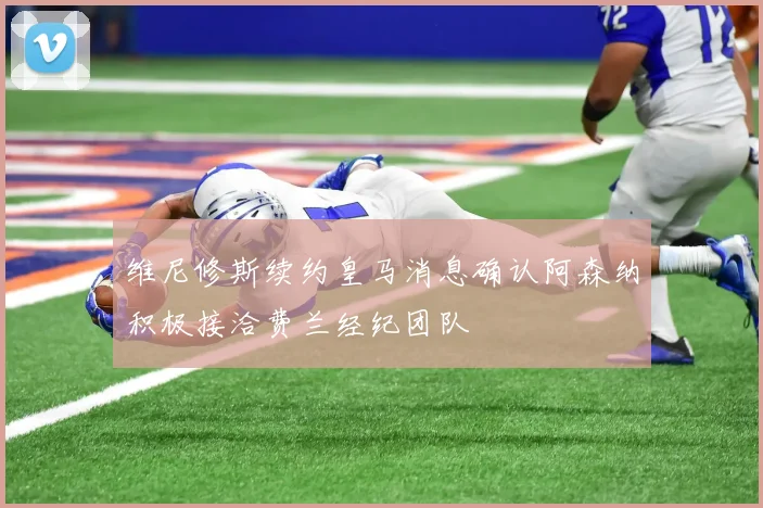 维尼修斯续约皇马消息确认阿森纳积极接洽费兰经纪团队