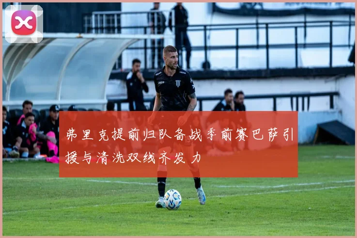 弗里克提前归队备战季前赛巴萨引援与清洗双线齐发力