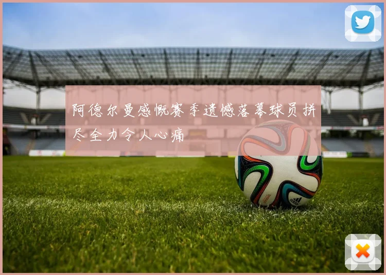 阿德尔曼感慨赛季遗憾落幕球员拼尽全力令人心痛