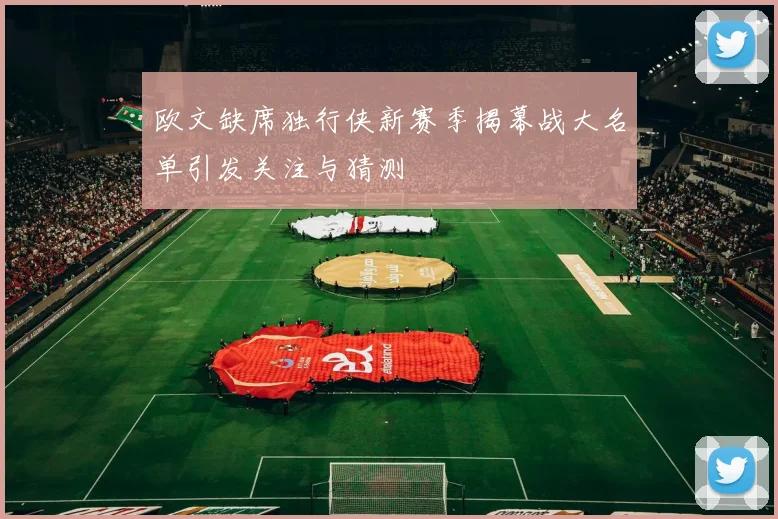 欧文缺席独行侠新赛季揭幕战大名单引发关注与猜测