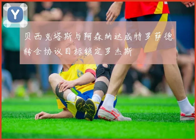 贝西克塔斯与阿森纳达成特罗萨德转会协议目标锁定罗杰斯