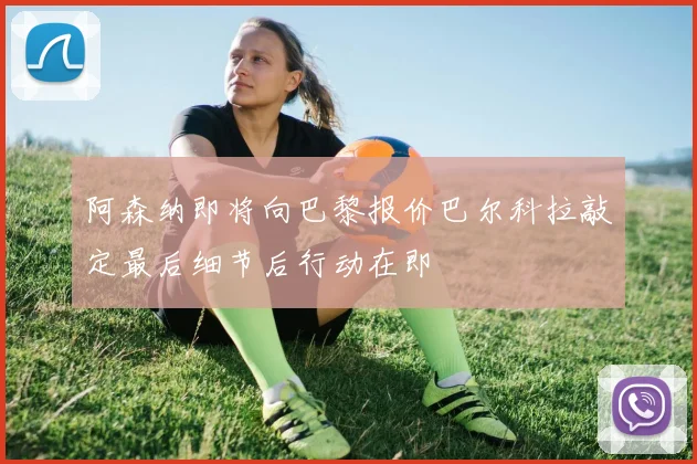 阿森纳即将向巴黎报价巴尔科拉敲定最后细节后行动在即