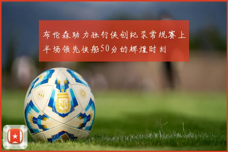 布伦森助力独行侠创纪录常规赛上半场领先快船50分的辉煌时刻