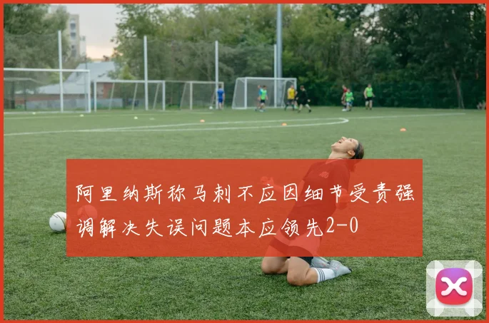 阿里纳斯称马刺不应因细节受责强调解决失误问题本应领先2-0