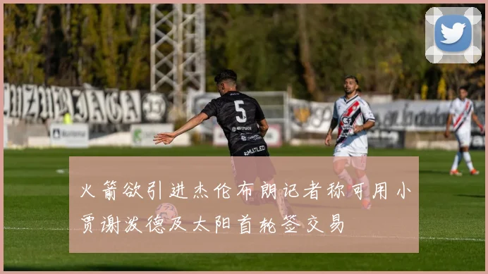 火箭欲引进杰伦布朗记者称可用小贾谢泼德及太阳首轮签交易