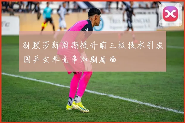 孙颖莎新周期提升前三板技术引发国乒女单竞争加剧局面
